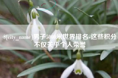 长治男子5000米世界排名-这些积分不仅关乎个人荣誉