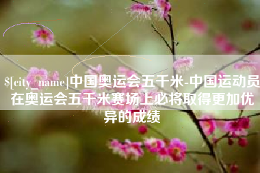 长治中国奥运会五千米-中国运动员在奥运会五千米赛场上必将取得更加优异的成绩