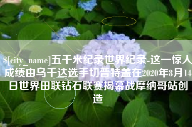 长治五千米纪录世界纪录-这一惊人成绩由乌干达选手切普特盖在2020年8月14日世界田联钻石联赛揭幕战摩纳哥站创造
