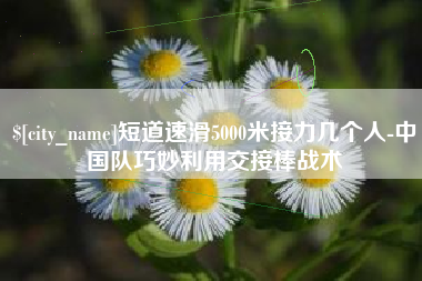 长治短道速滑5000米接力几个人-中国队巧妙利用交接棒战术