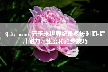 长治五千米世界纪录多长时间-提升耐力、速度和跑步技巧