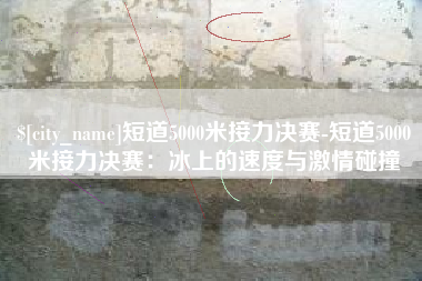 长治短道5000米接力决赛-短道5000米接力决赛：冰上的速度与激情碰撞