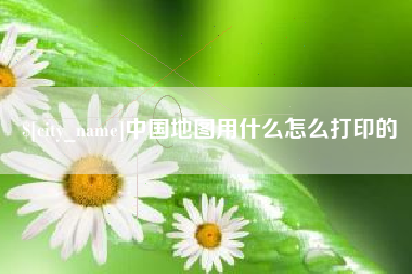 长治中国地图用什么怎么打印的