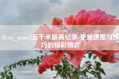 长治五千米最高纪录-更是速度与技巧的精彩博弈
