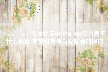 长治滑冰比赛中的5000米接力属于什么项目-常常引发体育爱好者的探讨