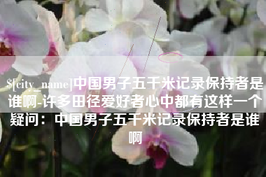 长治中国男子五千米记录保持者是谁啊-许多田径爱好者心中都有这样一个疑问：中国男子五千米记录保持者是谁啊