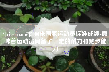 长治5000米国家运动员标准成绩-意味着运动员具备了一定的耐力和跑步能力