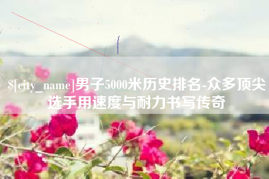 长治男子5000米历史排名-众多顶尖选手用速度与耐力书写传奇