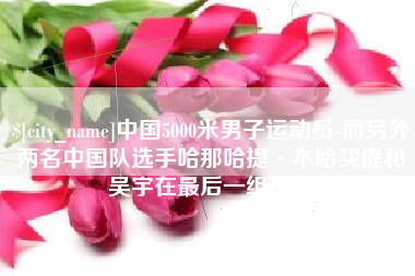 长治中国5000米男子运动员-而另外两名中国队选手哈那哈提·木哈买提和吴宇在最后一组出场
