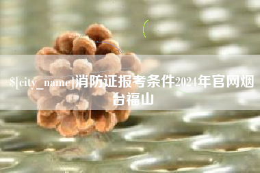 长治消防证报考条件2024年官网烟台福山